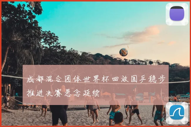 成都混合团体世界杯回放国乒稳步推进决赛悬念延续
