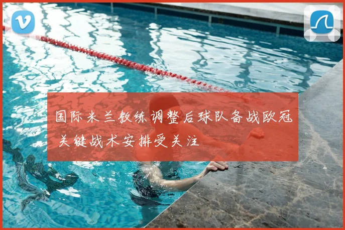 国际米兰教练调整后球队备战欧冠 关键战术安排受关注