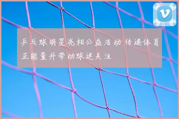 乒乓球明星亮相公益活动 传递体育正能量并带动球迷关注