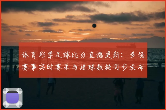 体育彩票足球比分直播更新:多场赛事实时赛果与进球数据同步发布
