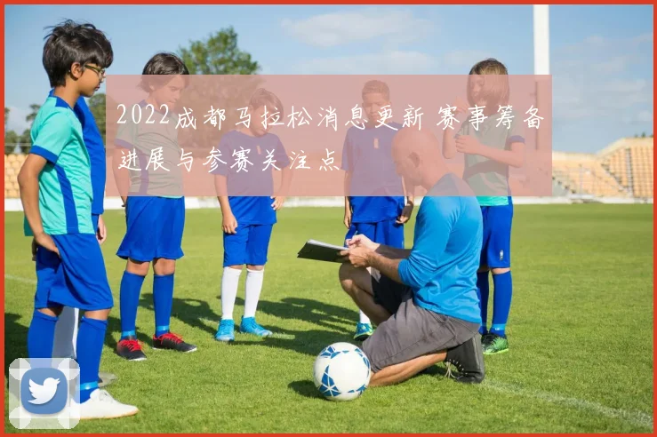 2022成都马拉松消息更新 赛事筹备进展与参赛关注点