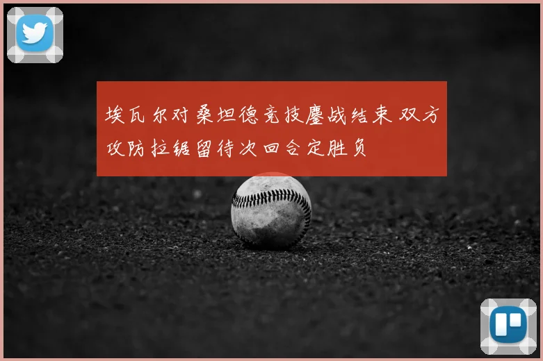 埃瓦尔对桑坦德竞技鏖战结束 双方攻防拉锯留待次回合定胜负