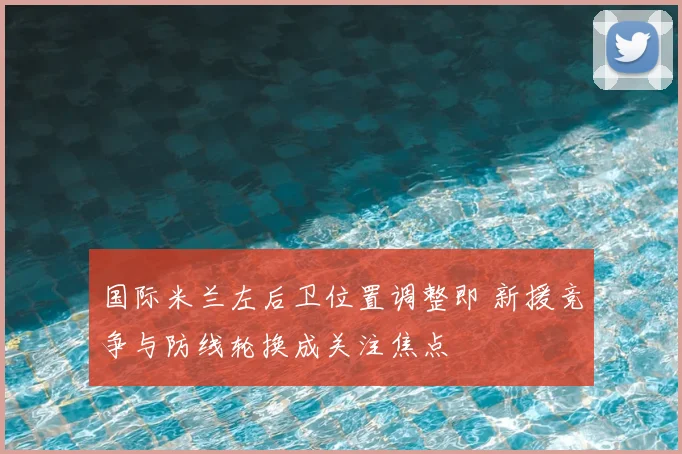 国际米兰左后卫位置调整即 新援竞争与防线轮换成关注焦点