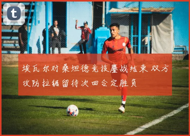 埃瓦尔对桑坦德竞技鏖战结束 双方攻防拉锯留待次回合定胜负